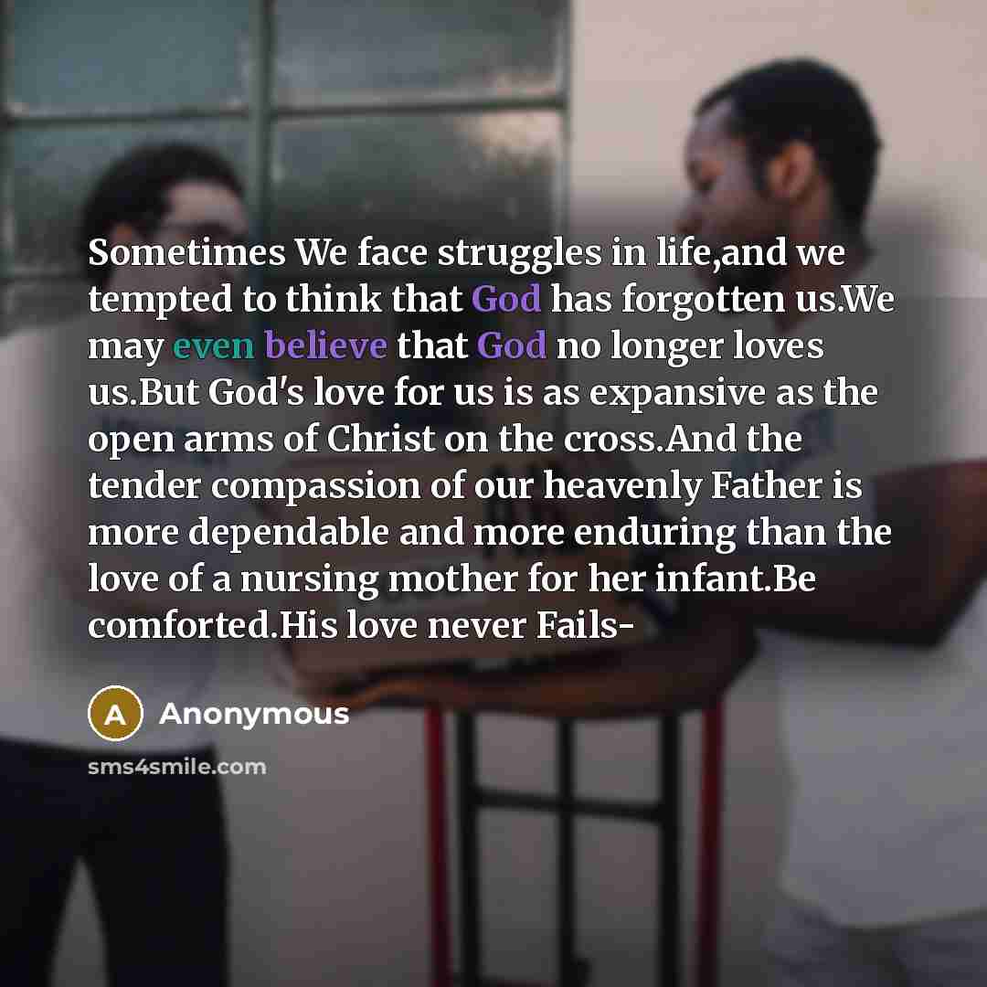 “Sometimes We face struggles in life,and we tempted to think that God has forgotten us.We may even believe that God no longer loves us.But God's love for us is as expansive as the open arms of Christ on the cross.And the tender compassion of our heavenly Father is more dependable and more enduring…” quote by Anonymous