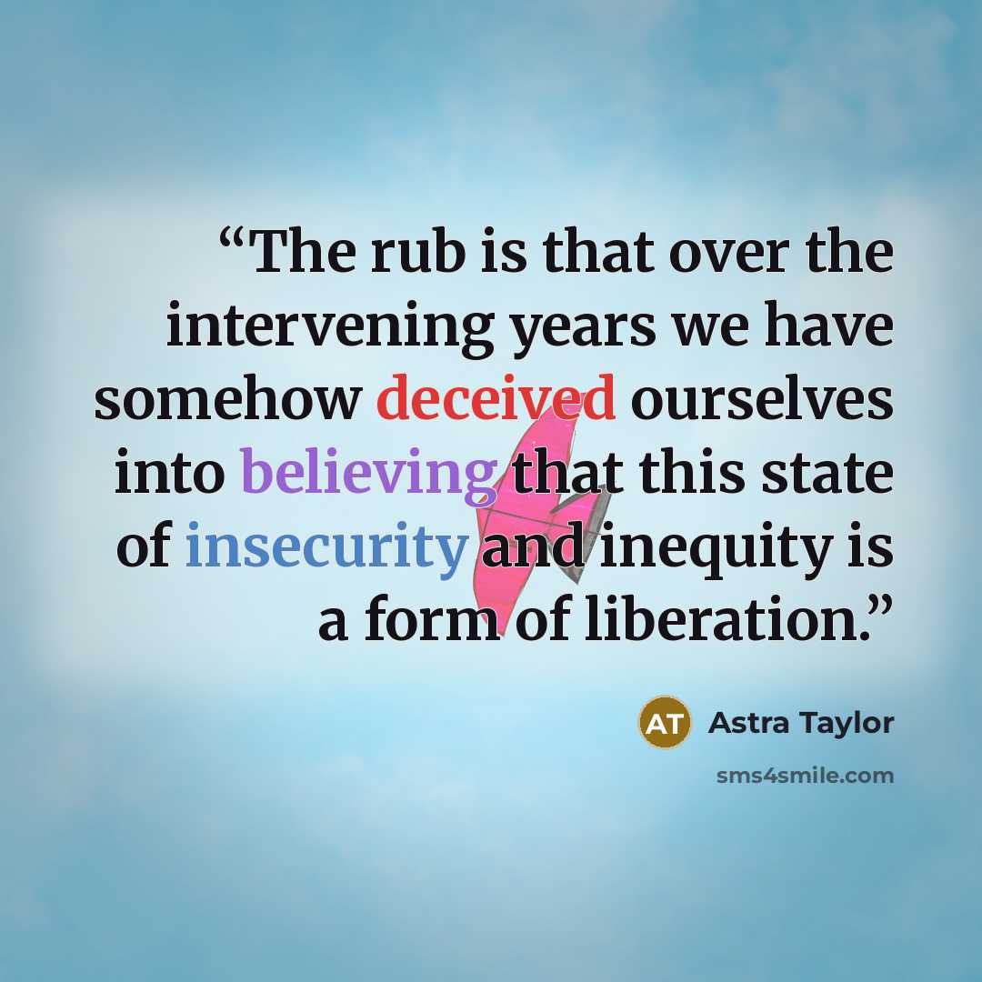 “The rub is that over the intervening years we have somehow deceived ourselves into believing that this state of insecurity and inequity is a form of liberation.” quote by Astra Taylor