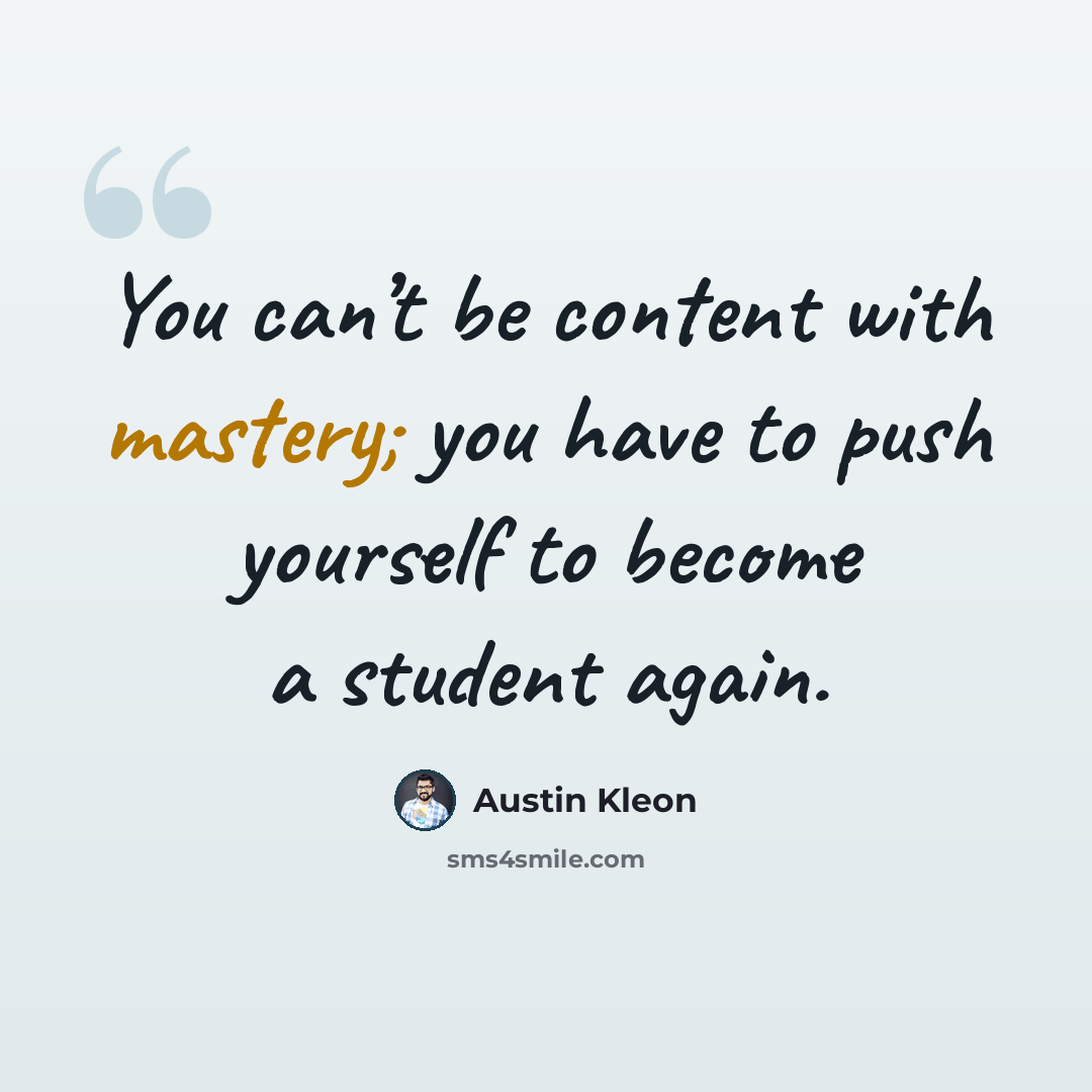 “You can’t be content with mastery; you have to push yourself to become a student again.” quote by Austin Kleon