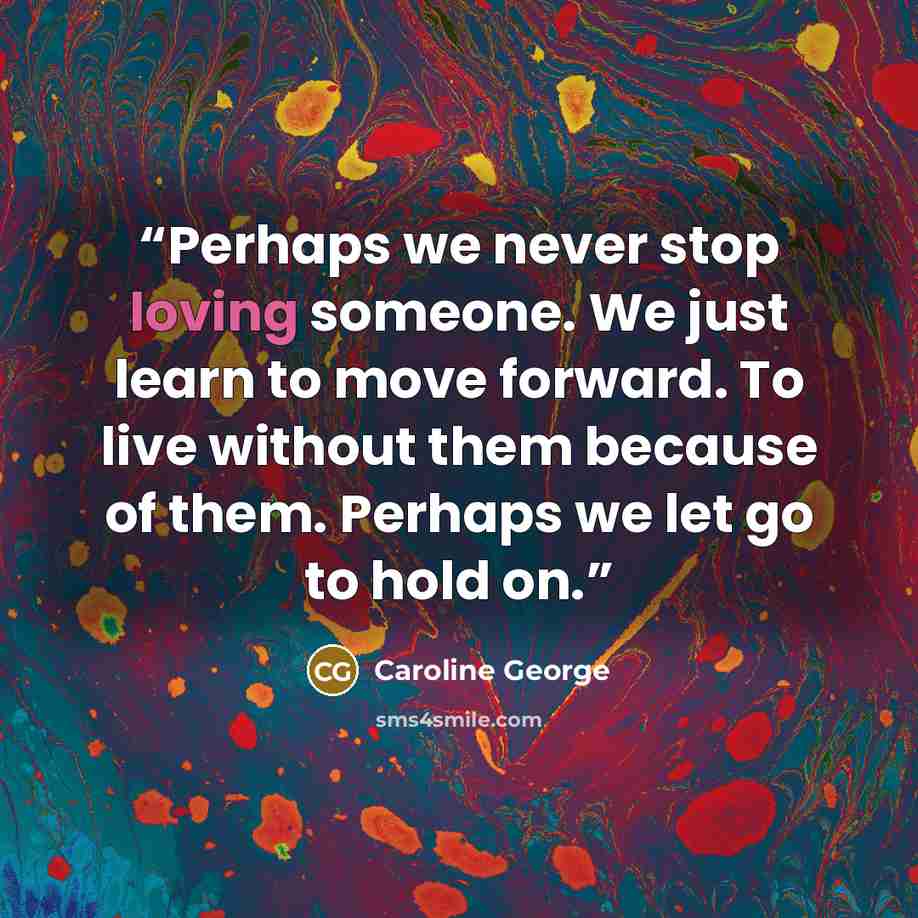 “Perhaps we never stop loving someone. We just learn to move forward. To live without them because of them. Perhaps we let go to hold on.” quote by Caroline George