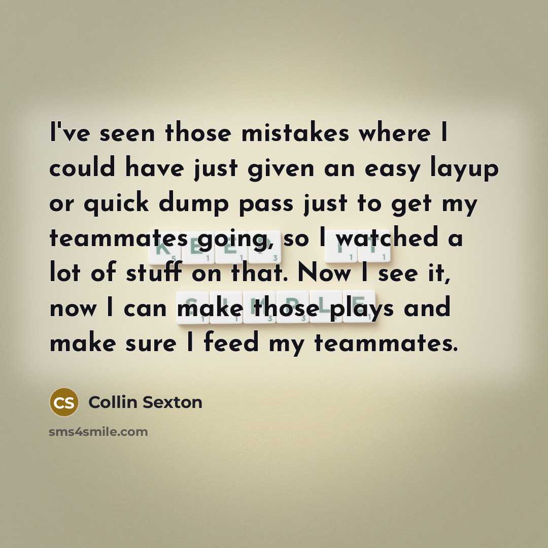 “I've seen those mistakes where I could have just given an easy layup or quick dump pass just to get my teammates going, so I watched a lot of stuff on that. Now I see it, now I can make those plays and make sure I feed my teammates.” quote by Collin Sexton