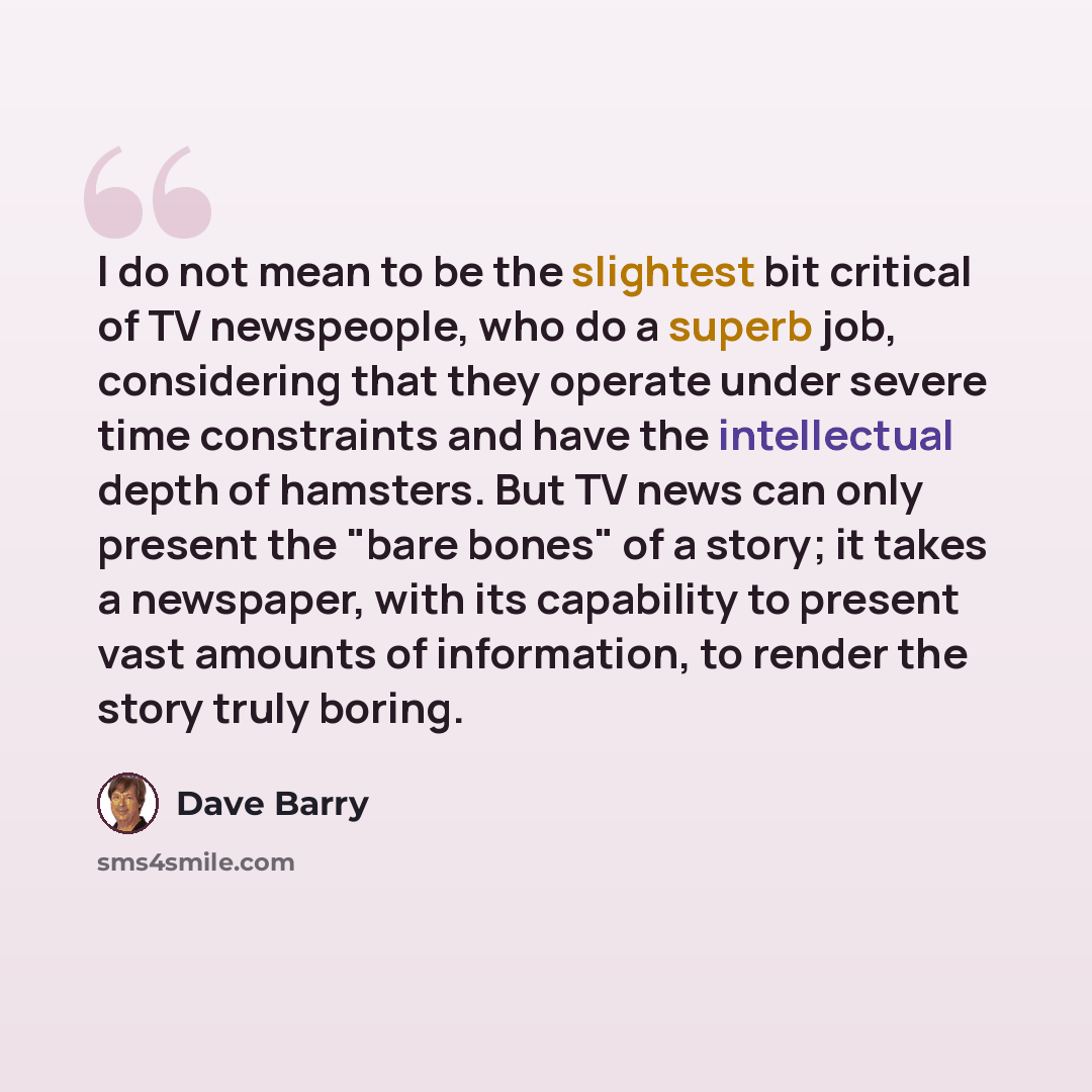 “I do not mean to be the slightest bit critical of TV newspeople, who do a superb job, considering that they operate under severe time constraints and have the intellectual depth of hamsters. But TV news can only present the "bare bones" of a story; it takes a newspaper, with its capability to…” quote by Dave Barry