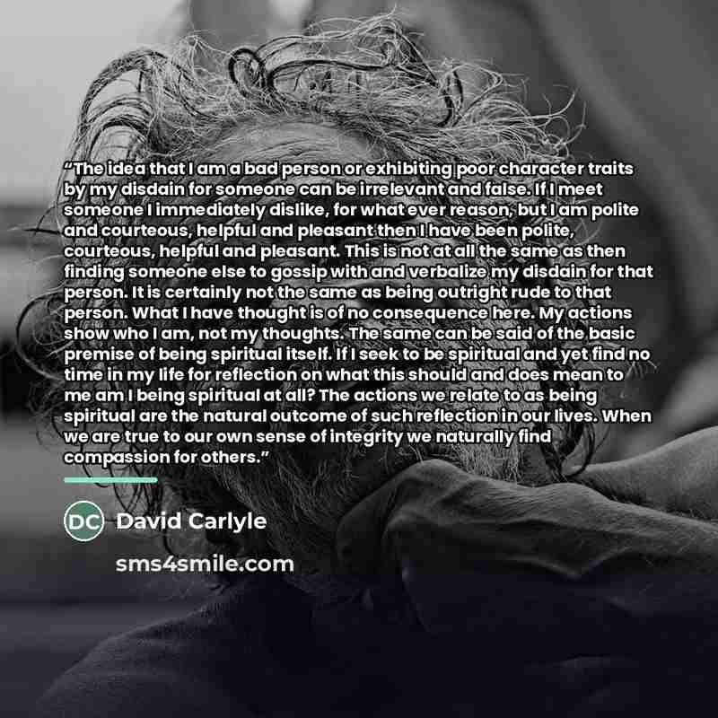 “The idea that I am a bad person or exhibiting poor character traits by my disdain for someone can be irrelevant and false. If I meet someone I immediately dislike, for what ever reason, but I am polite and courteous, helpful and pleasant then I have been polite, courteous, helpful and pleasant…” quote by David Carlyle