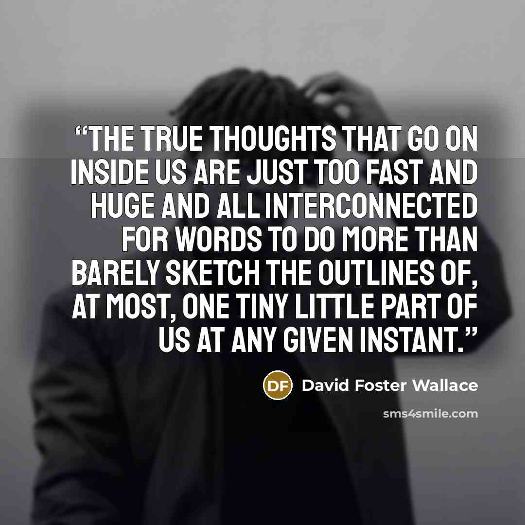 “The true thoughts that go on inside us are just too fast and huge and all interconnected for words to do more than barely sketch the outlines of, at most, one tiny little part of us at any given instant.” quote by David Foster Wallace