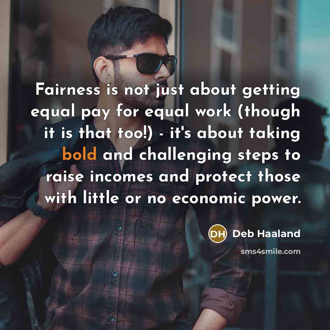 “Fairness is not just about getting equal pay for equal work (though it is that too!) - it's about taking bold and challenging steps to raise incomes and protect those with little or no economic power.” quote by Deb Haaland