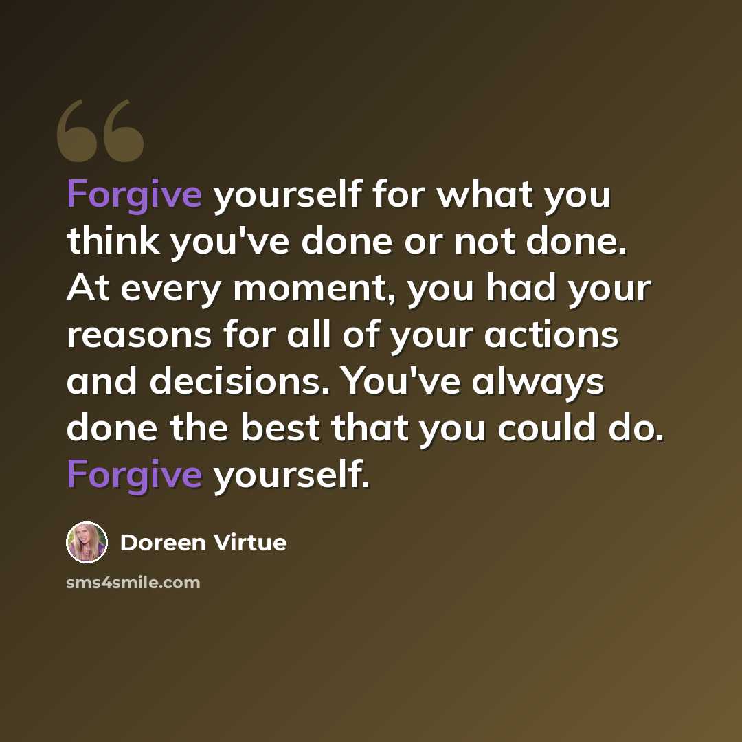 “Forgive yourself for what you think you've done or not done. At every moment, you had your reasons for all of your actions and decisions. You've always done the best that you could do. Forgive yourself.” quote by Doreen Virtue