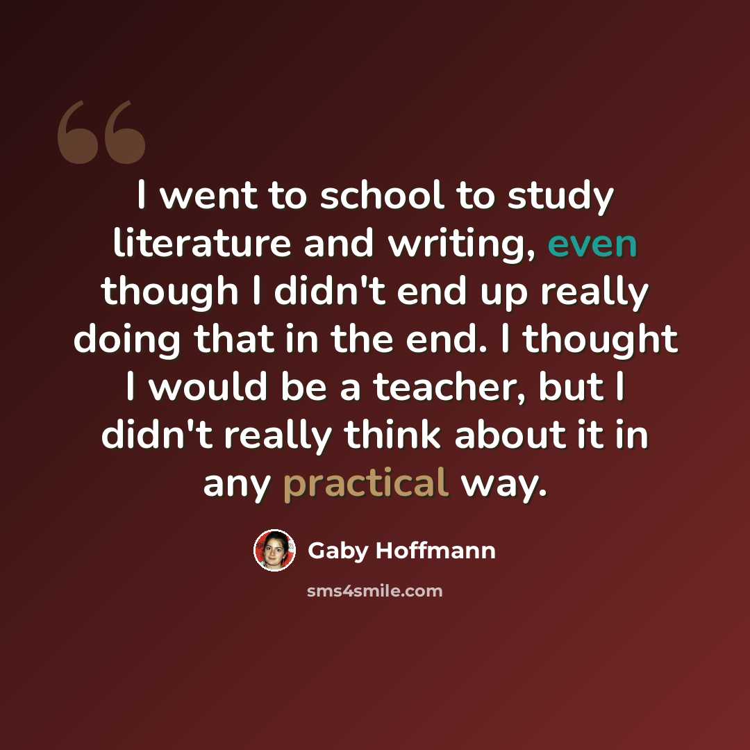 “I went to school to study literature and writing, even though I didn't end up really doing that in the end. I thought I would be a teacher, but I didn't really think about it in any practical way.” quote by Gaby Hoffmann