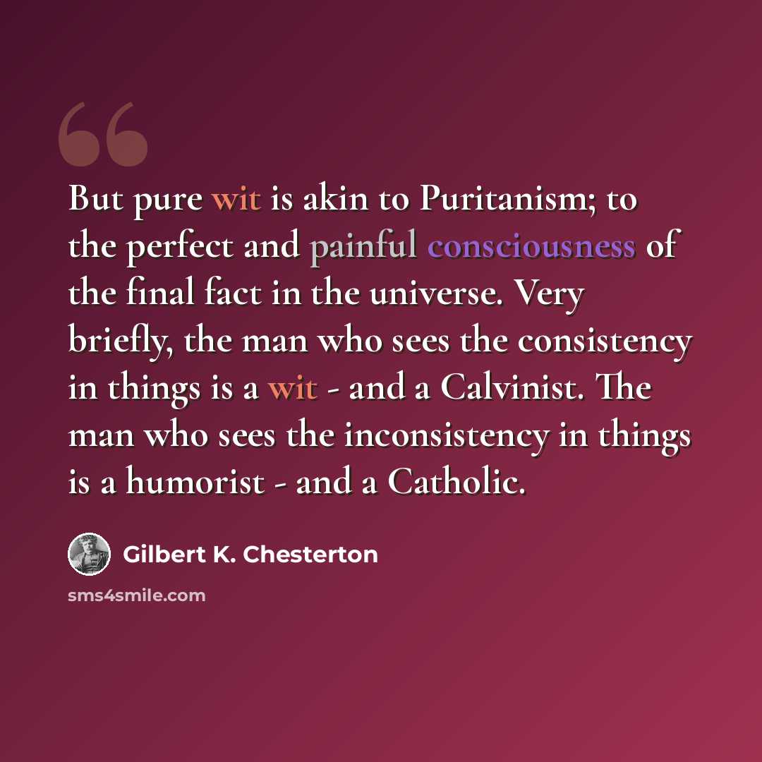 “But pure wit is akin to Puritanism; to the perfect and painful consciousness of the final fact in the universe. Very briefly, the man who sees the consistency in things is a wit - and a Calvinist. The man who sees the inconsistency in things is a humorist - and a Catholic.” quote by Gilbert K. Chesterton