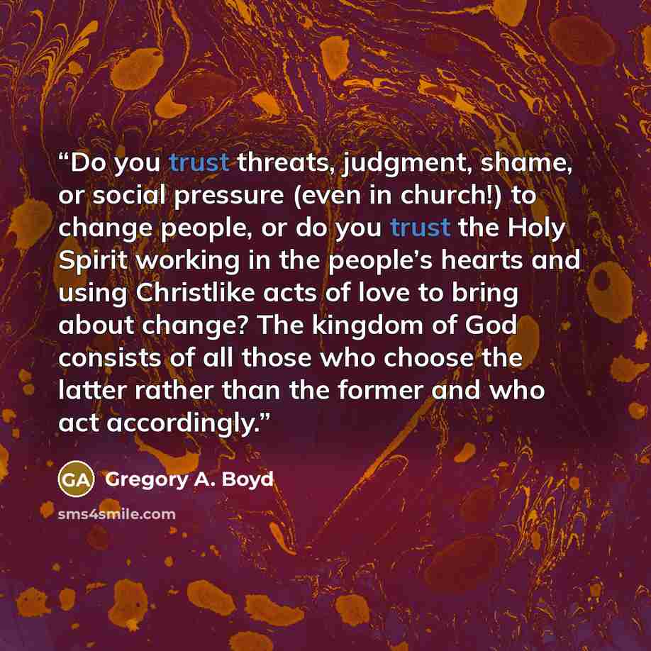 “Do you trust threats, judgment, shame, or social pressure (even in church!) to change people, or do you trust the Holy Spirit working in the people’s hearts and using Christlike acts of love to bring about change? The kingdom of God consists of all those who choose the latter rather than the…” quote by Gregory A. Boyd