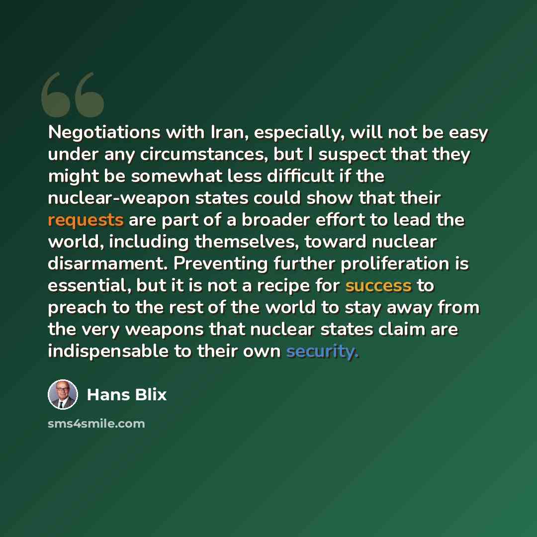 “Negotiations with Iran, especially, will not be easy under any circumstances, but I suspect that they might be somewhat less difficult if the nuclear-weapon states could show that their requests are part of a broader effort to lead the world, including themselves, toward nuclear disarmament…” quote by Hans Blix