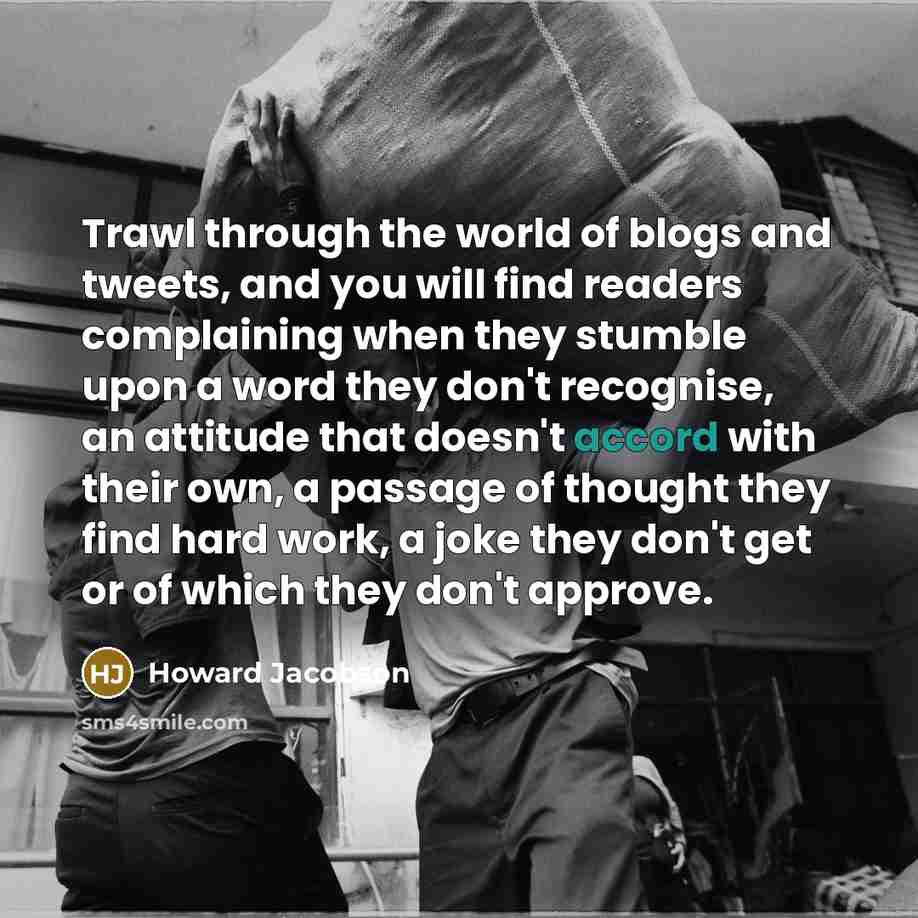 “Trawl through the world of blogs and tweets, and you will find readers complaining when they stumble upon a word they don't recognise, an attitude that doesn't accord with their own, a passage of thought they find hard work, a joke they don't get or of which they don't approve.” quote by Howard Jacobson