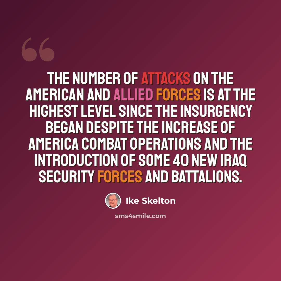 “The number of attacks on the American and allied forces is at the highest level since the insurgency began despite the increase of America combat operations and the introduction of some 40 new Iraq security forces and battalions.” quote by Ike Skelton