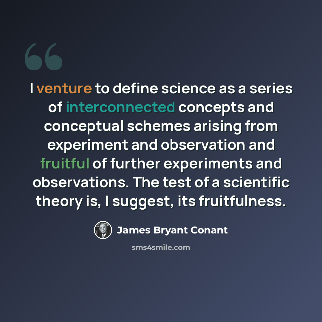 “I venture to define science as a series of interconnected concepts and conceptual schemes arising from experiment and observation and fruitful of further experiments and observations. The test of a scientific theory is, I suggest, its fruitfulness.” quote by James Bryant Conant
