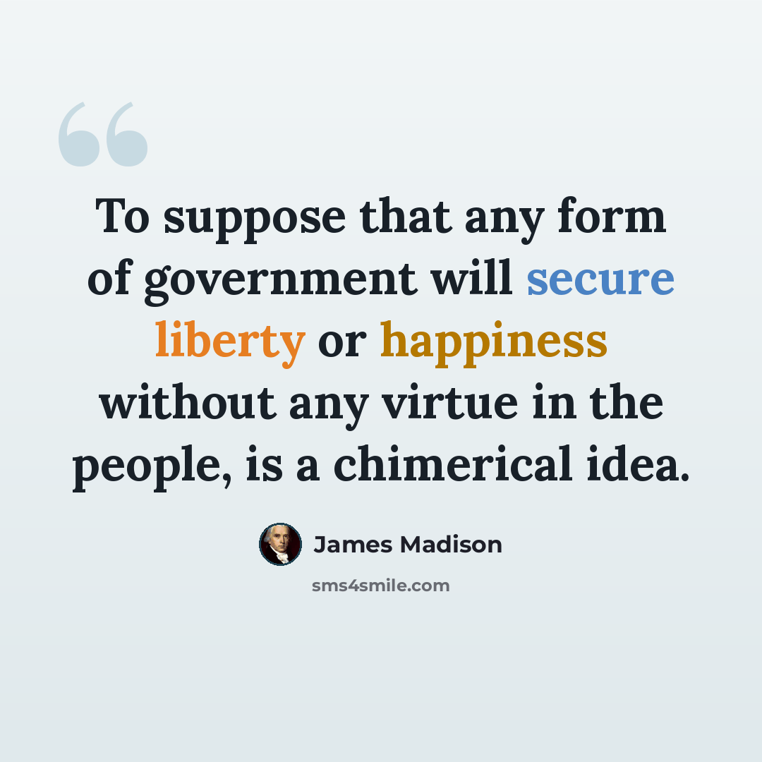 “To suppose that any form of government will secure liberty or happiness without any virtue in the people, is a chimerical idea.” quote by James Madison
