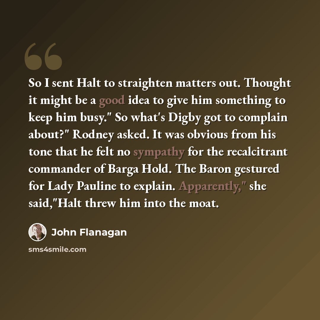 “So I sent Halt to straighten matters out. Thought it might be a good idea to give him something to keep him busy." So what's Digby got to complain about?" Rodney asked. It was obvious from his tone that he felt no sympathy for the recalcitrant commander of Barga Hold. The Baron gestured for Lady…” quote by John Flanagan