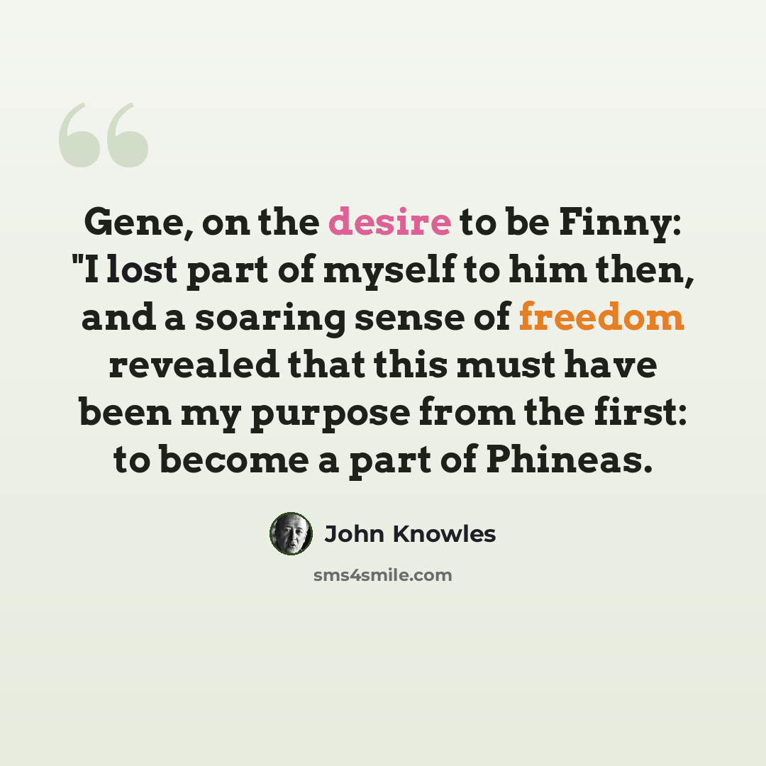 “Gene, on the desire to be Finny: "I lost part of myself to him then, and a soaring sense of freedom revealed that this must have been my purpose from the first: to become a part of Phineas.” quote by John Knowles
