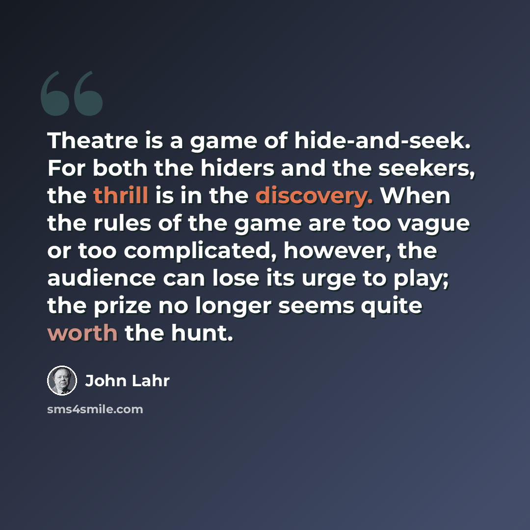 “Theatre is a game of hide-and-seek. For both the hiders and the seekers, the thrill is in the discovery. When the rules of the game are too vague or too complicated, however, the audience can lose its urge to play; the prize no longer seems quite worth the hunt.” quote by John Lahr