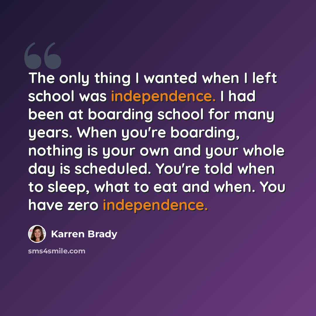 “The only thing I wanted when I left school was independence. I had been at boarding school for many years. When you're boarding, nothing is your own and your whole day is scheduled. You're told when to sleep, what to eat and when. You have zero independence.” quote by Karren Brady
