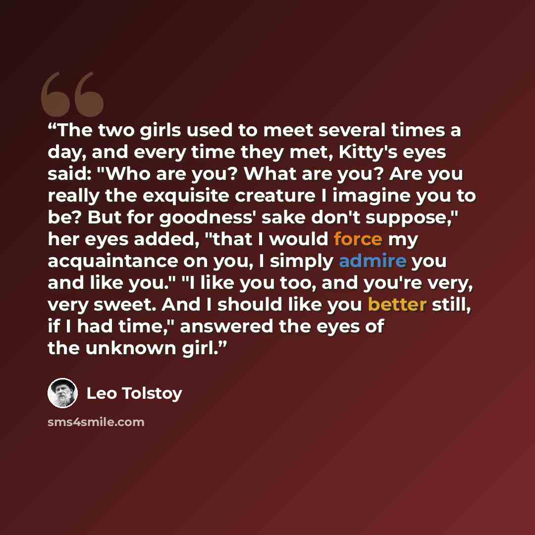 “The two girls used to meet several times a day, and every time they met, Kitty's eyes said: "Who are you? What are you? Are you really the exquisite creature I imagine you to be? But for goodness' sake don't suppose," her eyes added, "that I would force my acquaintance on you, I simply admire you…” quote by Leo Tolstoy