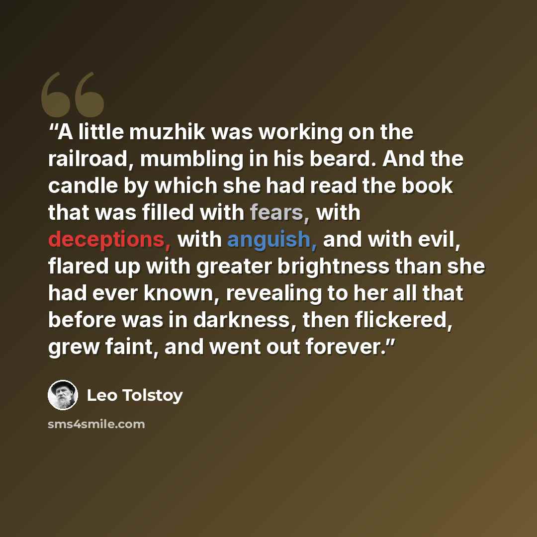“A little muzhik was working on the railroad, mumbling in his beard. And the candle by which she had read the book that was filled with fears, with deceptions, with anguish, and with evil, flared up with greater brightness than she had ever known, revealing to her all that before was in darkness…” quote by Leo Tolstoy