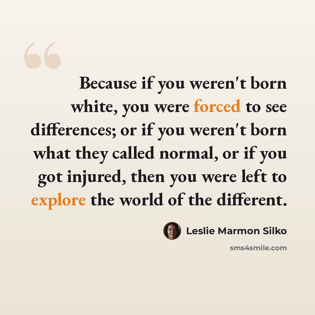 “Because if you weren't born white, you were forced to see differences; or if you weren't born what they called normal, or if you got injured, then you were left to explore the world of the different.” quote by Leslie Marmon Silko