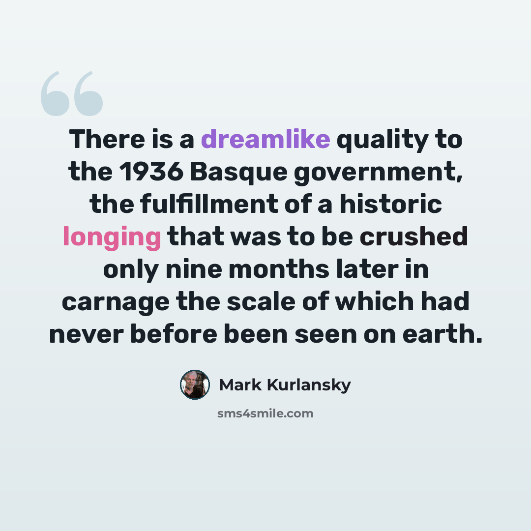 “There is a dreamlike quality to the 1936 Basque government, the fulfillment of a historic longing that was to be crushed only nine months later in carnage the scale of which had never before been seen on earth.” quote by Mark Kurlansky