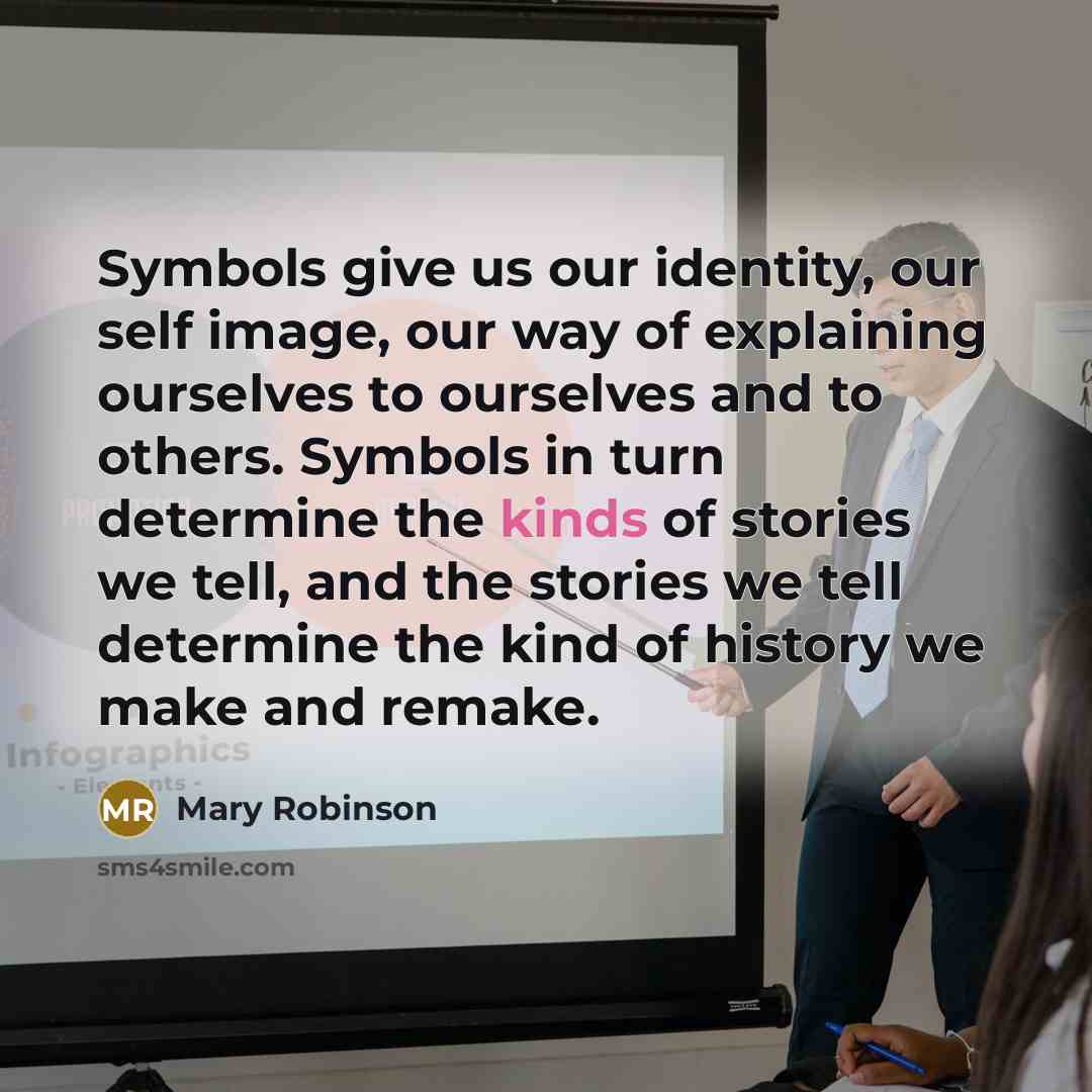 “Symbols give us our identity, our self image, our way of explaining ourselves to ourselves and to others. Symbols in turn determine the kinds of stories we tell, and the stories we tell determine the kind of history we make and remake.” quote by Mary Robinson