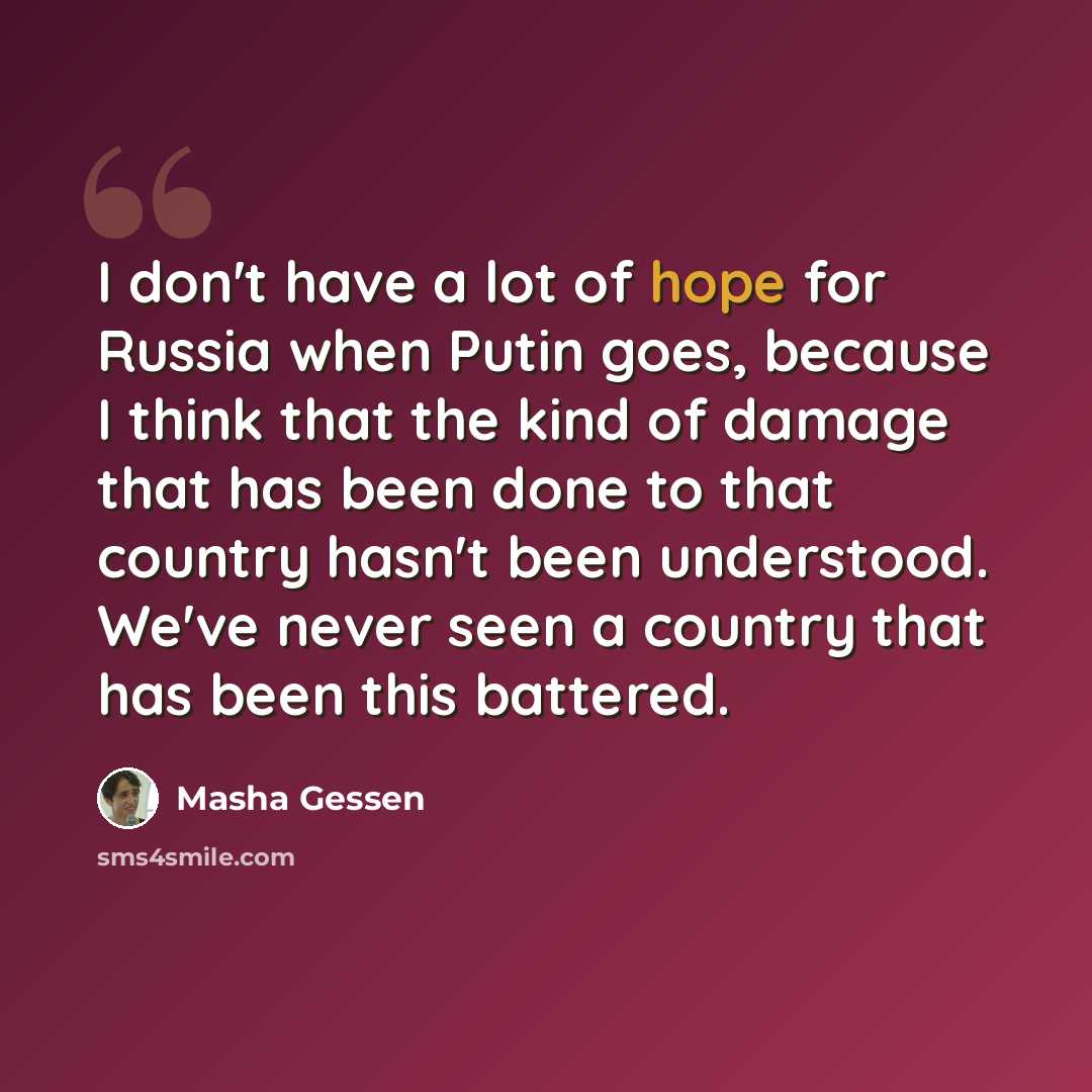 “I don't have a lot of hope for Russia when Putin goes, because I think that the kind of damage that has been done to that country hasn't been understood. We've never seen a country that has been this battered.” quote by Masha Gessen