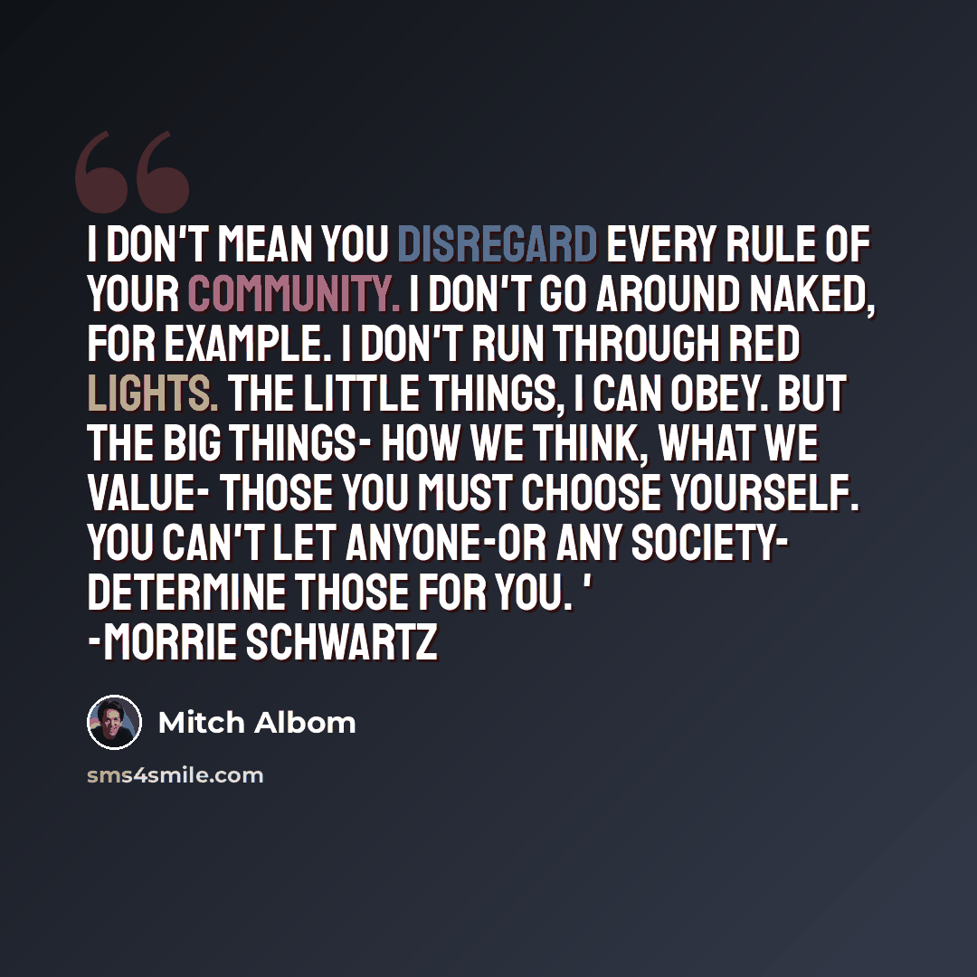 “I don't mean you disregard every rule of your community. I don't go around naked, for example. I don't run through red lights. The little things, I can obey. But the big things- how we think, what we value- those you must choose yourself. You can't let anyone-or any society- determine those for…” quote by Mitch Albom