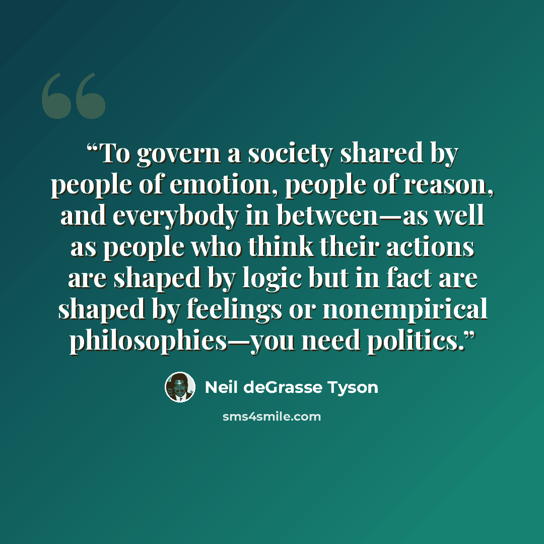 “To govern a society shared by people of emotion, people of reason, and everybody in between—as well as people who think their actions are shaped by logic but in fact are shaped by feelings or nonempirical philosophies—you need politics.” quote by Neil deGrasse Tyson