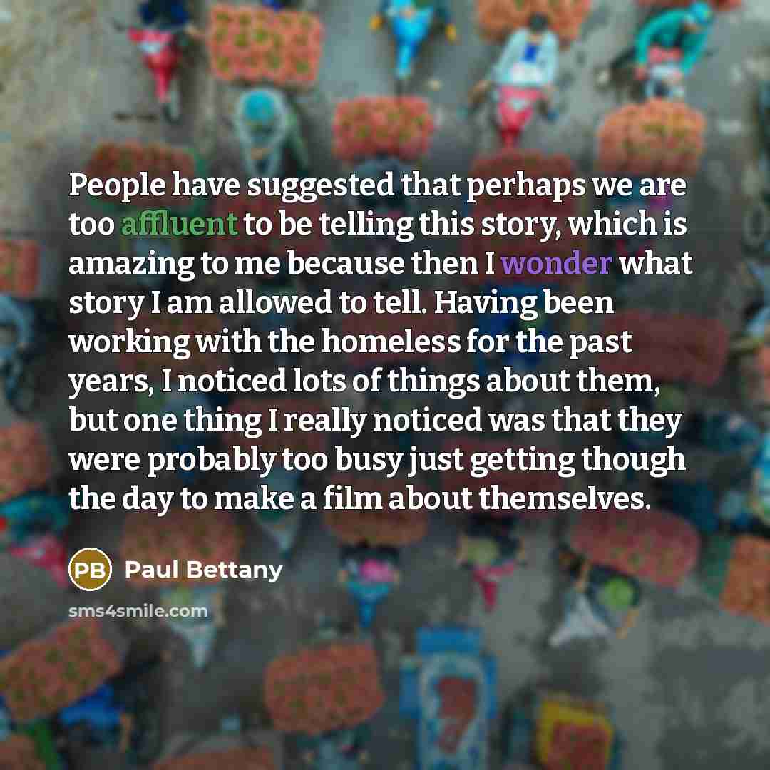 “People have suggested that perhaps we are too affluent to be telling this story, which is amazing to me because then I wonder what story I am allowed to tell. Having been working with the homeless for the past years, I noticed lots of things about them, but one thing I really noticed was that they…” quote by Paul Bettany