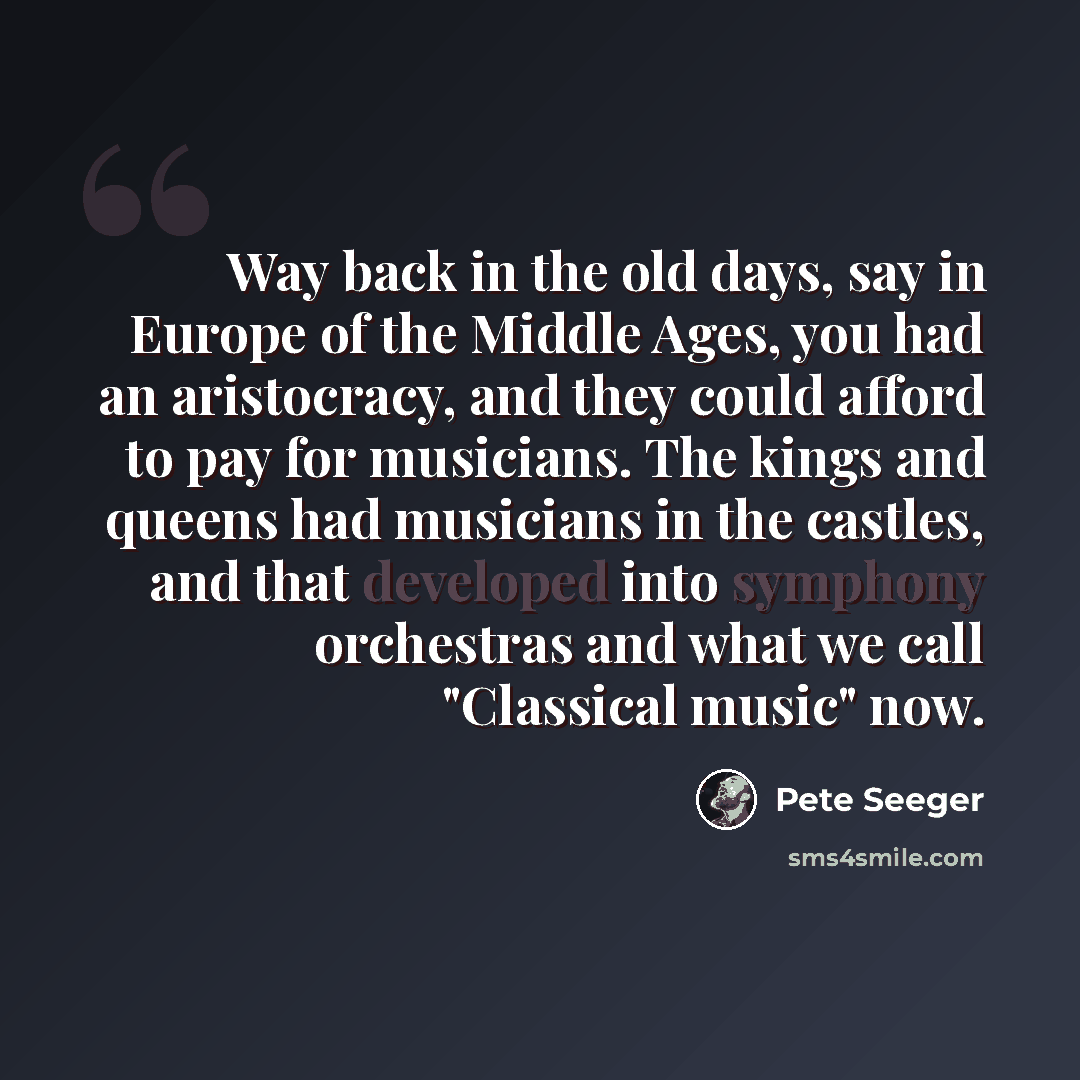 “Way back in the old days, say in Europe of the Middle Ages, you had an aristocracy, and they could afford to pay for musicians. The kings and queens had musicians in the castles, and that developed into symphony orchestras and what we call "Classical music" now.” quote by Pete Seeger