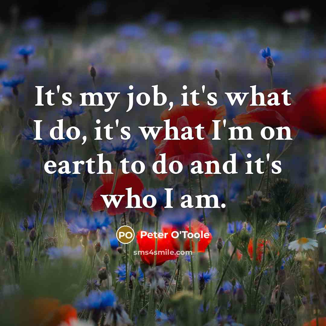 “It's my job, it's what I do, it's what I'm on earth to do and it's who I am.” quote by Peter O'Toole