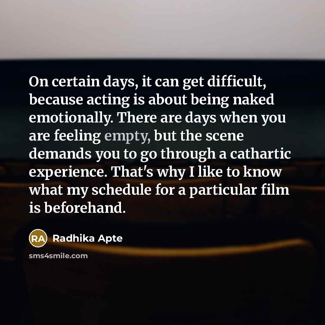 “On certain days, it can get difficult, because acting is about being naked emotionally. There are days when you are feeling empty, but the scene demands you to go through a cathartic experience. That's why I like to know what my schedule for a particular film is beforehand.” quote by Radhika Apte
