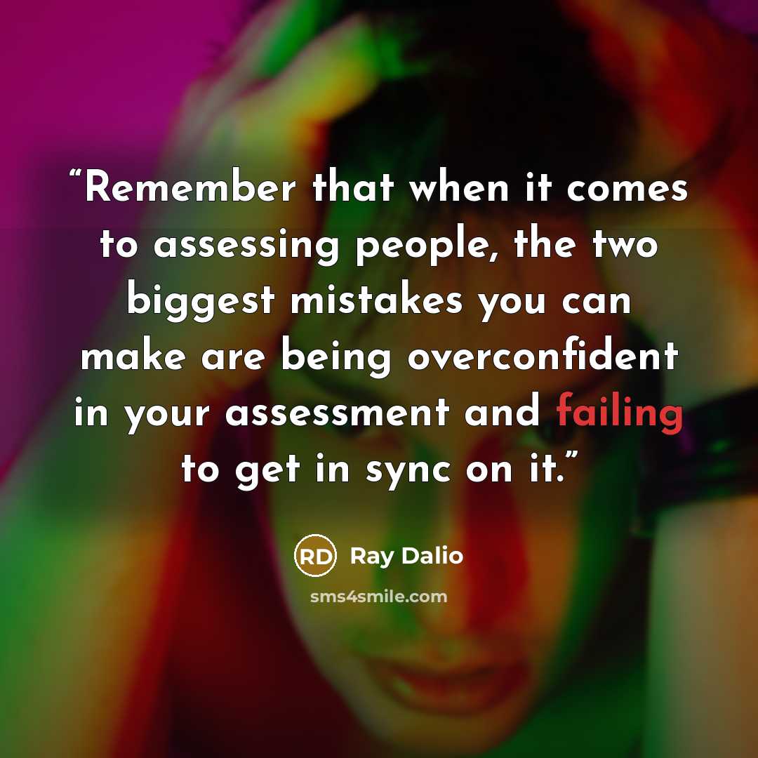 “Remember that when it comes to assessing people, the two biggest mistakes you can make are being overconfident in your assessment and failing to get in sync on it.” quote by Ray Dalio