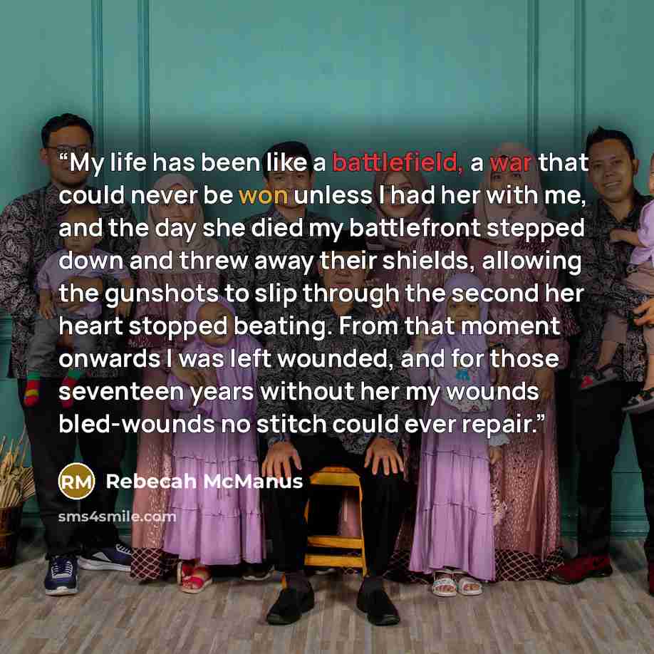 “My life has been like a battlefield, a war that could never be won unless I had her with me, and the day she died my battlefront stepped down and threw away their shields, allowing the gunshots to slip through the second her heart stopped beating. From that moment onwards I was left wounded, and…” quote by Rebecah McManus