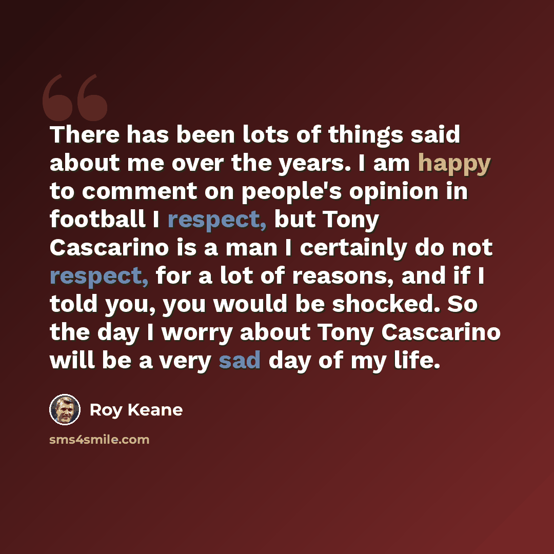 “There has been lots of things said about me over the years. I am happy to comment on people's opinion in football I respect, but Tony Cascarino is a man I certainly do not respect, for a lot of reasons, and if I told you, you would be shocked. So the day I worry about Tony Cascarino will be a very…” quote by Roy Keane