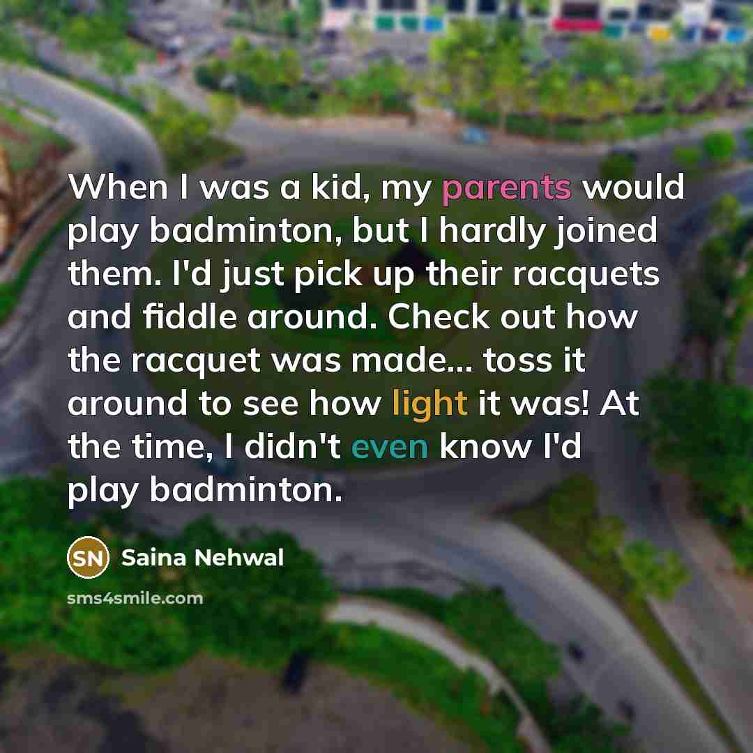 “When I was a kid, my parents would play badminton, but I hardly joined them. I'd just pick up their racquets and fiddle around. Check out how the racquet was made... toss it around to see how light it was! At the time, I didn't even know I'd play badminton.” quote by Saina Nehwal