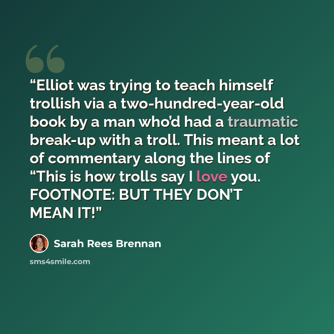 “Elliot was trying to teach himself trollish via a two-hundred-year-old book by a man who’d had a traumatic break-up with a troll. This meant a lot of commentary along the lines of “This is how trolls say I love you. FOOTNOTE: BUT THEY DON’T MEAN IT!” quote by Sarah Rees Brennan
