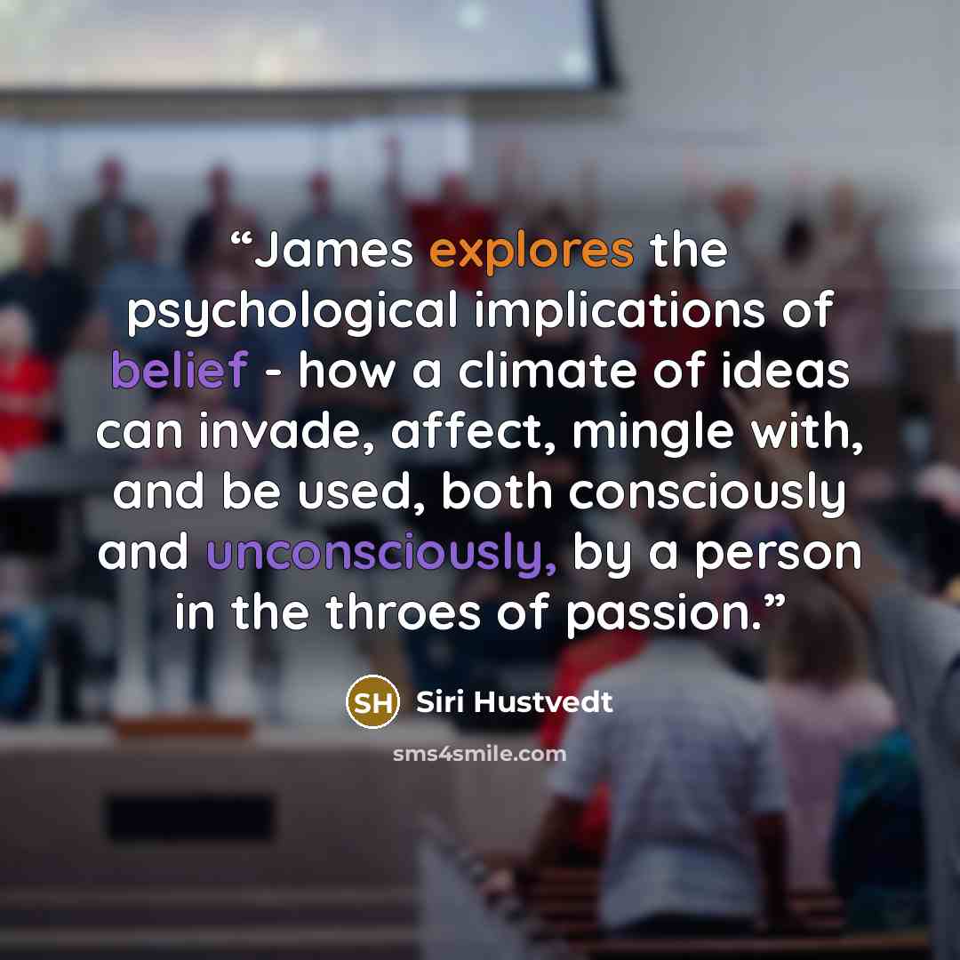 “James explores the psychological implications of belief - how a climate of ideas can invade, affect, mingle with, and be used, both consciously and unconsciously, by a person in the throes of passion.” quote by Siri Hustvedt