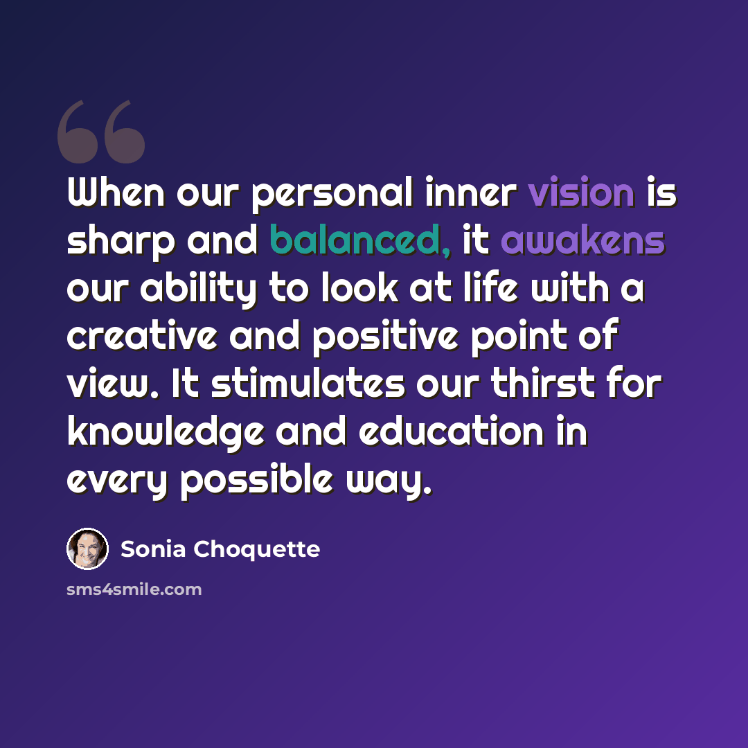“When our personal inner vision is sharp and balanced, it awakens our ability to look at life with a creative and positive point of view. It stimulates our thirst for knowledge and education in every possible way.” quote by Sonia Choquette