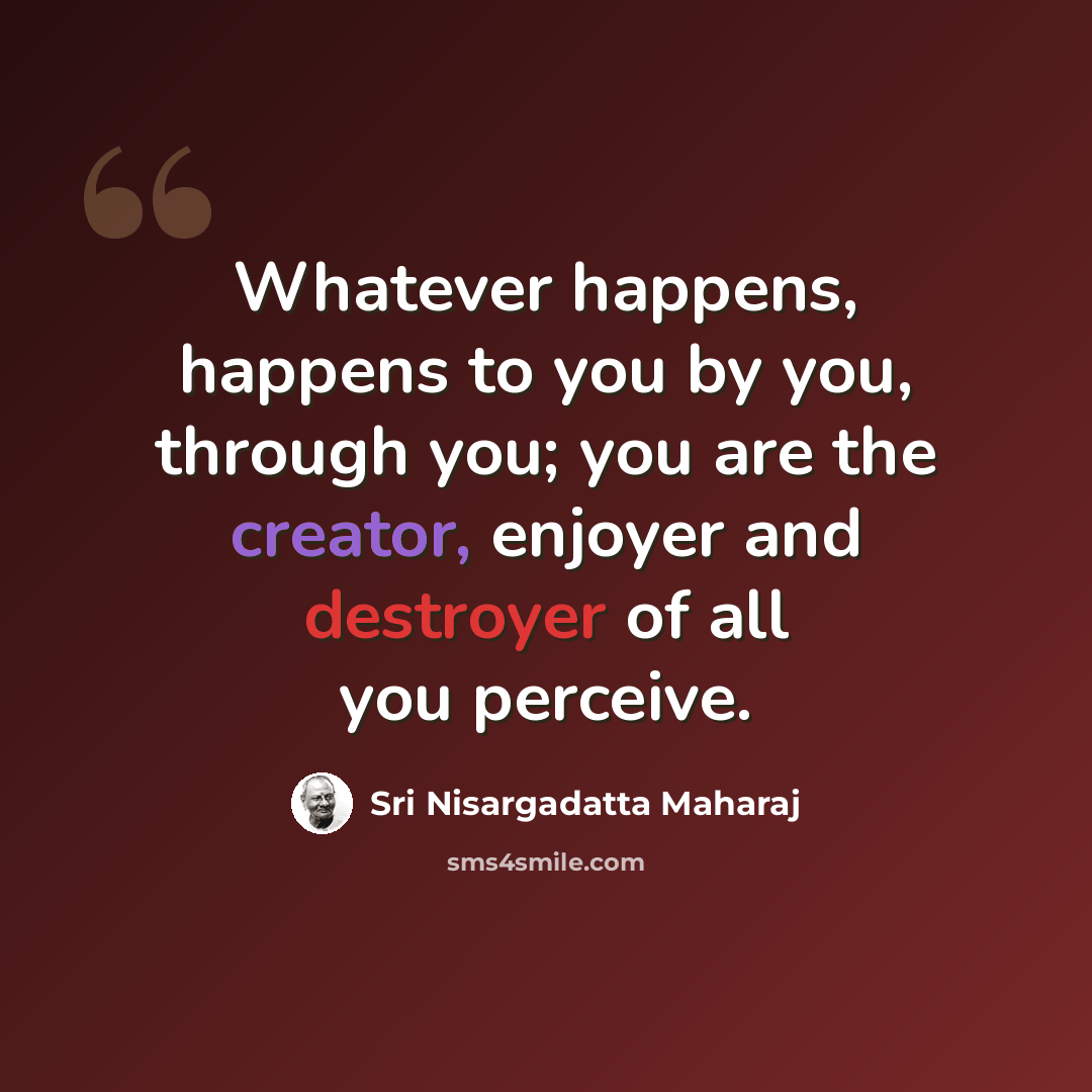 “Whatever happens, happens to you by you, through you; you are the creator, enjoyer and destroyer of all you perceive.” quote by Sri Nisargadatta Maharaj