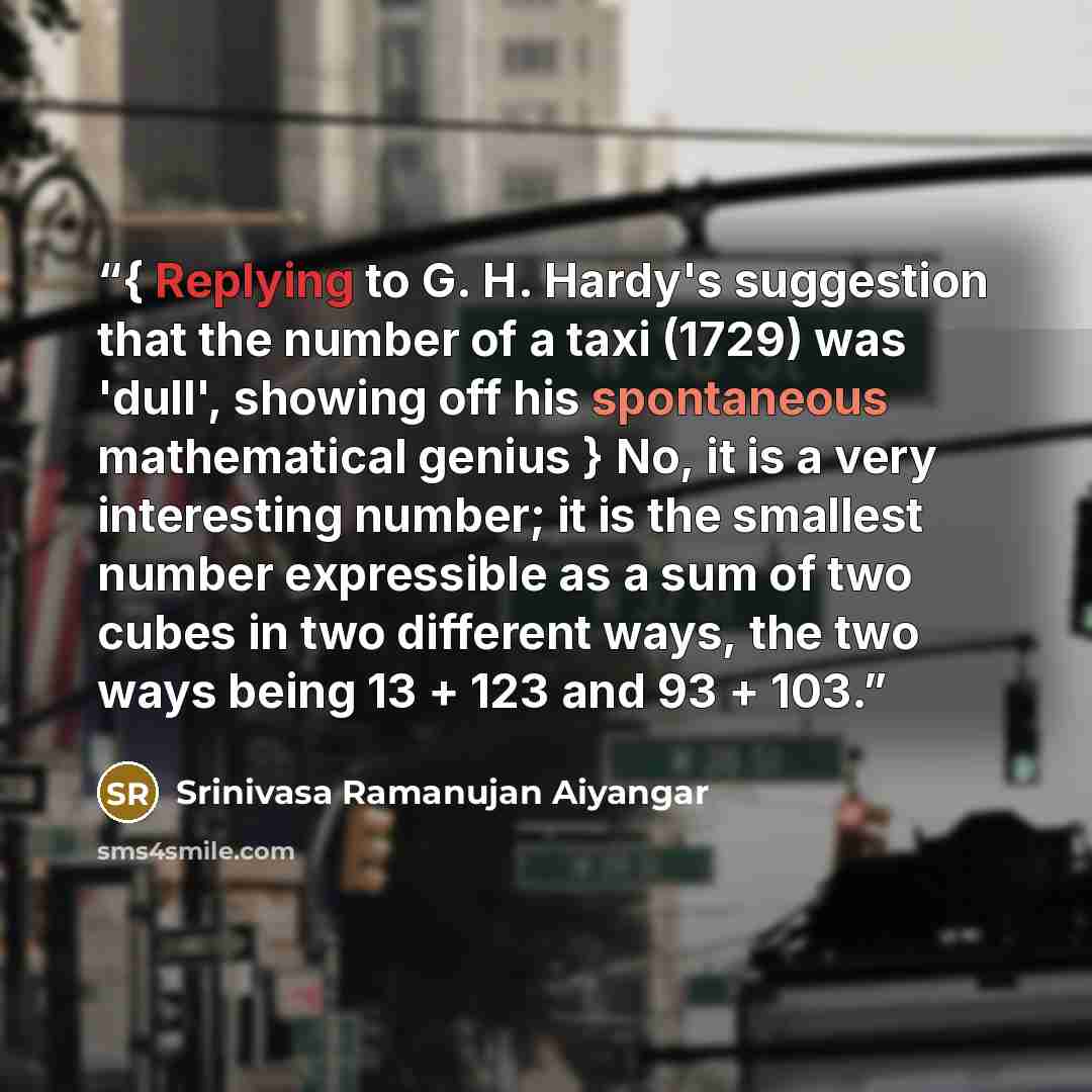 “{ Replying to G. H. Hardy's suggestion that the number of a taxi (1729) was 'dull', showing off his spontaneous mathematical genius } No, it is a very interesting number; it is the smallest number expressible as a sum of two cubes in two different ways, the two ways being 13 + 123 and 93 + 103.” quote by Srinivasa Ramanujan Aiyangar