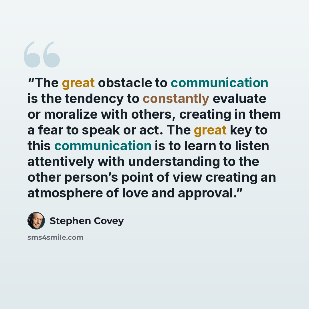 “The great obstacle to communication is the tendency to constantly evaluate or moralize with others, creating in them a fear to speak or act. The great key to this communication is to learn to listen attentively with understanding to the other person’s point of view creating an atmosphere of love…” quote by Stephen Covey