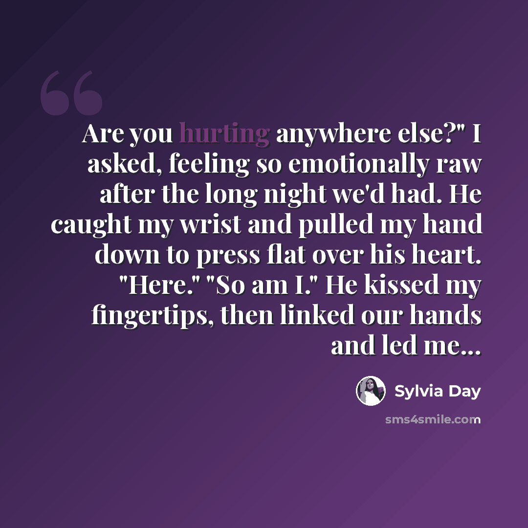 “Are you hurting anywhere else?" I asked, feeling so emotionally raw after the long night we'd had. He caught my wrist and pulled my hand down to press flat over his heart. "Here." "So am I." He kissed my fingertips, then linked our hands and led me...” quote by Sylvia Day