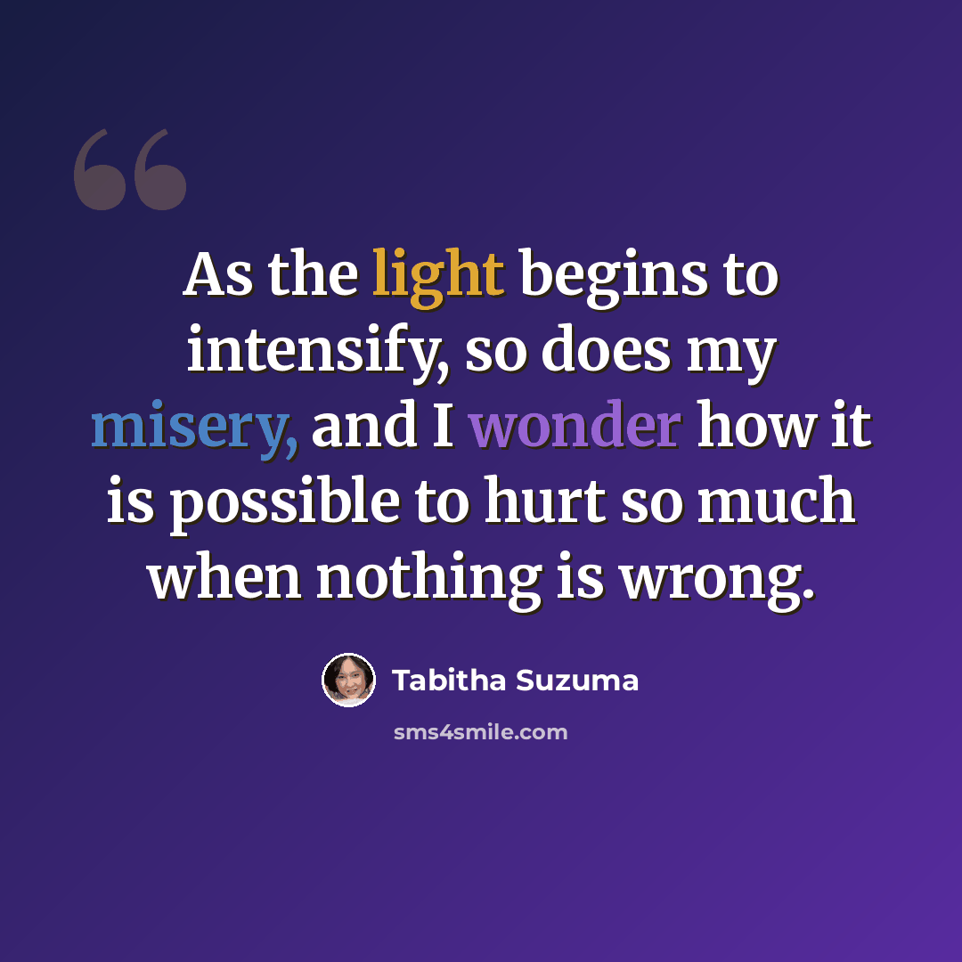 “As the light begins to intensify, so does my misery, and I wonder how it is possible to hurt so much when nothing is wrong.” quote by Tabitha Suzuma