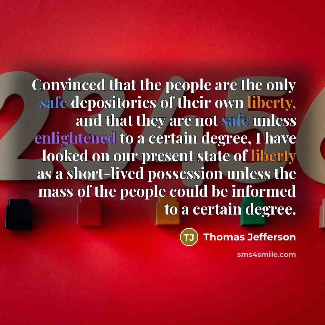“Convinced that the people are the only safe depositories of their own liberty, and that they are not safe unless enlightened to a certain degree, I have looked on our present state of liberty as a short-lived possession unless the mass of the people could be informed to a certain degree.” quote by Thomas Jefferson