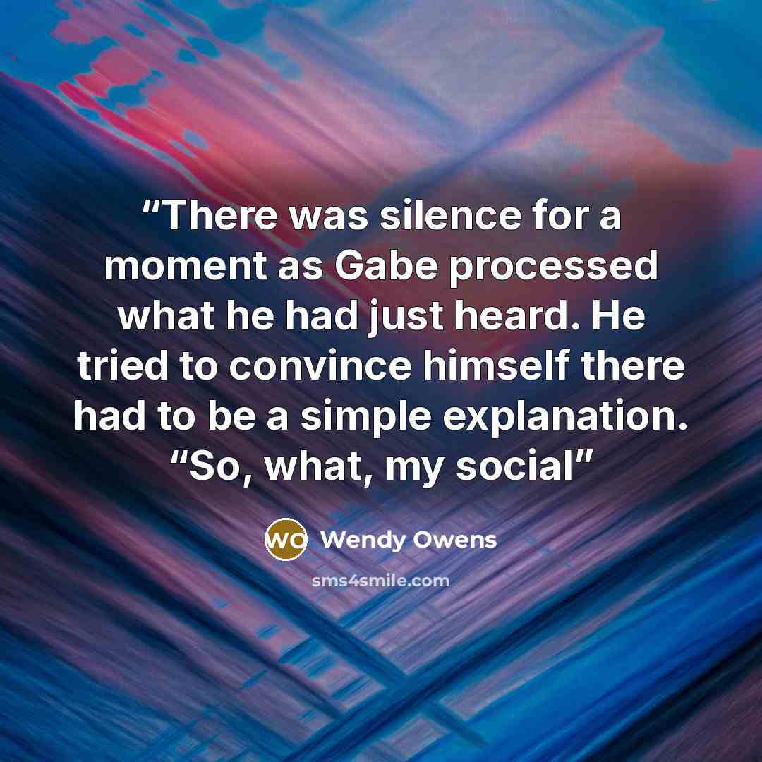 “There was silence for a moment as Gabe processed what he had just heard. He tried to convince himself there had to be a simple explanation. “So, what, my social” quote by Wendy Owens