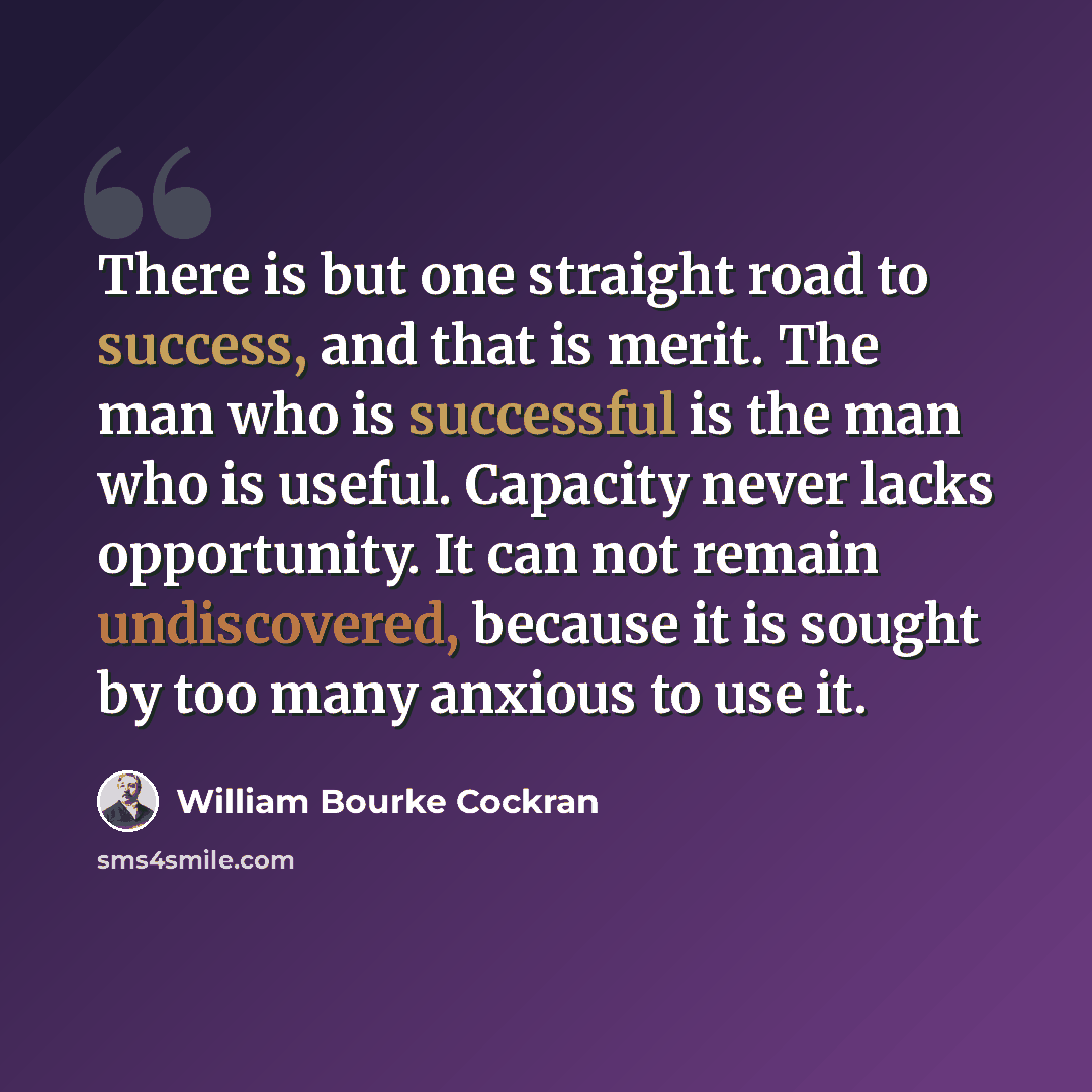“There is but one straight road to success, and that is merit. The man who is successful is the man who is useful. Capacity never lacks opportunity. It can not remain undiscovered, because it is sought by too many anxious to use it.” quote by William Bourke Cockran