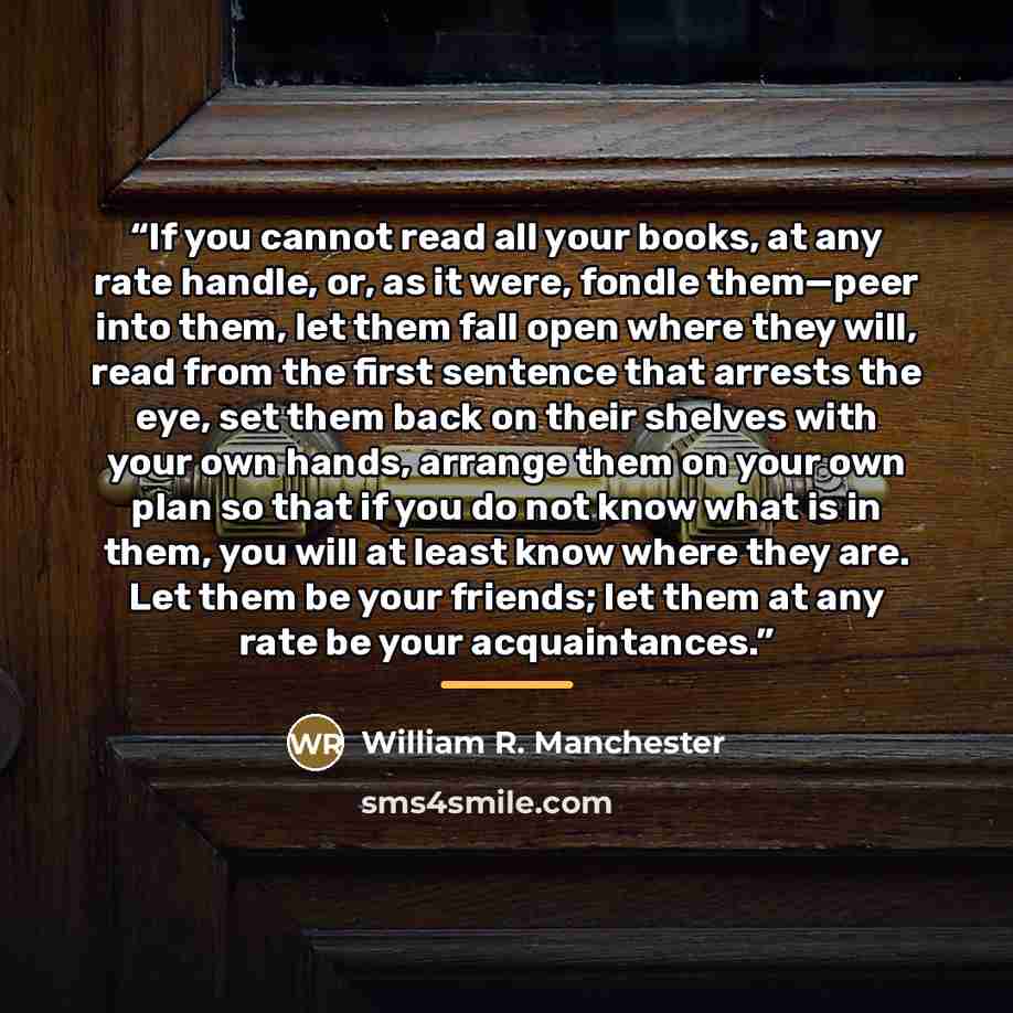 “If you cannot read all your books, at any rate handle, or, as it were, fondle them—peer into them, let them fall open where they will, read from the first sentence that arrests the eye, set them back on their shelves with your own hands, arrange them on your own plan so that if you do not know…” quote by William R. Manchester